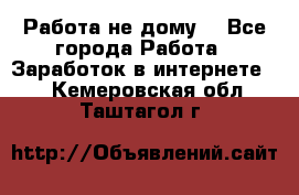 Работа не дому. - Все города Работа » Заработок в интернете   . Кемеровская обл.,Таштагол г.